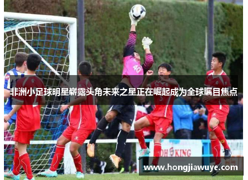 非洲小足球明星崭露头角未来之星正在崛起成为全球瞩目焦点