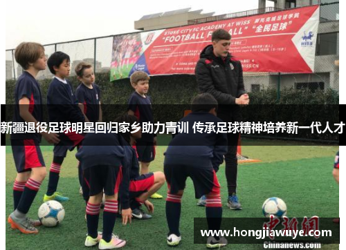 新疆退役足球明星回归家乡助力青训 传承足球精神培养新一代人才