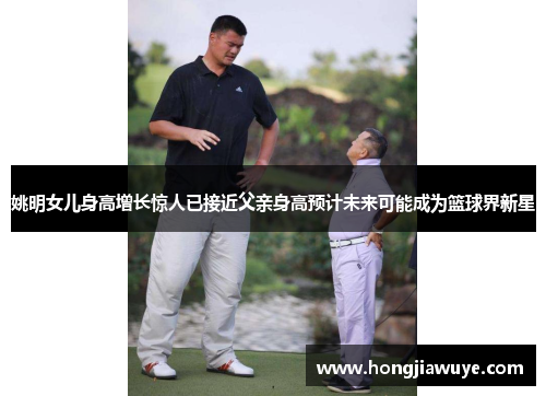 姚明女儿身高增长惊人已接近父亲身高预计未来可能成为篮球界新星