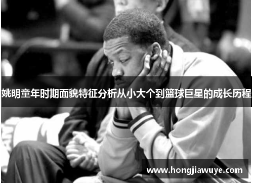 姚明童年时期面貌特征分析从小大个到篮球巨星的成长历程
