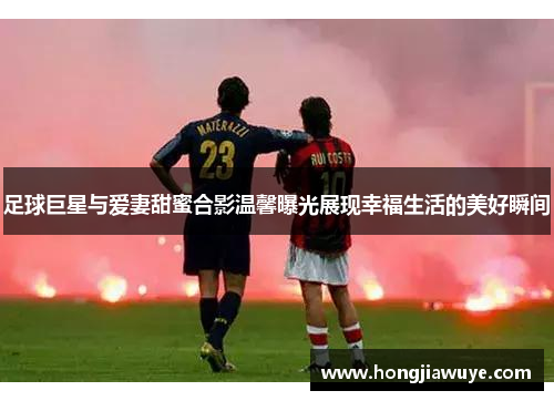 足球巨星与爱妻甜蜜合影温馨曝光展现幸福生活的美好瞬间