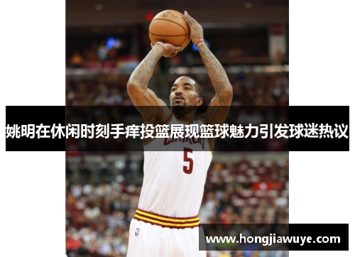 姚明在休闲时刻手痒投篮展现篮球魅力引发球迷热议