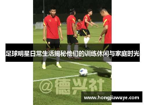 足球明星日常生活揭秘他们的训练休闲与家庭时光