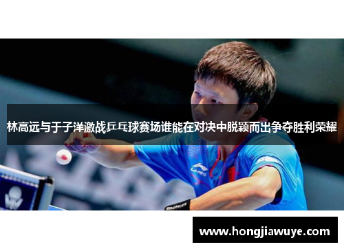 林高远与于子洋激战乒乓球赛场谁能在对决中脱颖而出争夺胜利荣耀